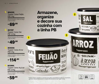 Armazene,
organize
e decore sua
cozinha com
a linha PB
1 2 | A R M A Z E N A R
2
3
1
804205
Tupper Caixa Feijão
PB 2 Kg
1.
20,1 cm (comp.) x 18,6 cm (larg.)
x 13,3 cm (alt.)
69,90R$
801197
Tupper Caixa Sal
PB 1,3 Kg
2.
16,3 cm (comp.) x 15 cm (larg.)
x 10,7 cm (alt.)
49,90R$
804058
Tupper Caixa Arroz
PB 5 Kg
3.
24,9 cm (comp.) x 23,4 cm (larg.)
x 17,5 cm (alt.)
114,90R$
803995
Tupper Caixa Açúcar
PB 1,4 Kg
4.
18,2 cm (comp.) x 16,7 cm (larg.)
x 12,3 cm (alt.)
59,90R$ *Podem ocorrer variações no tamanho dos grãos e densidade de cada tipo de alimento,
gerando o não armazenamento completo dos alimentos nas Tupper Caixas
 