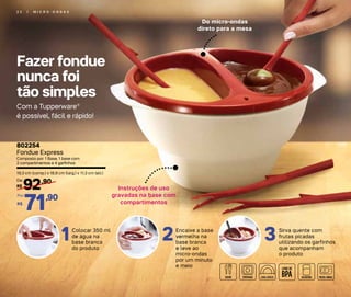 Fazer fondue
nunca foi
tão simples
2 2 | M I C R O - O N D A S
Do micro-ondas
direto para a mesa
Instruções de uso
gravadas na base com
compartimentos
Com a Tupperware®
é possível, fácil e rápido!
Colocar 350 ml
de água na
base branca
do produto
1 Encaixe a base
vermelha na
base branca
e leve ao
micro-ondas
por um minuto
e meio
2 Sirva quente com
frutas picadas
utilizando os garfinhos
que acompanham
o produto
3
802254
Fondue Express
Composto por: 1 Base, 1 base com
2 compartimentos e 4 garfinhos
19,3 cm (comp.) x 16,9 cm (larg.) x 11,3 cm (alt.)
92,90
R$
De:
71,90
R$
Por:
 