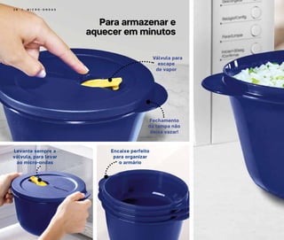 2 6 | M I C R O - O N D A S
Válvula para
escape
de vapor
Levante sempre a
válvula, para levar
ao micro-ondas
Encaixe perfeito
para organizar
o armário
Fechamento
da tampa não
deixa vazar!
Para armazenar e
aquecer em minutos
 