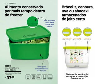 2 8 | F R E E Z E R
Brócolis, cenoura,
uva ou abacaxi
armazenados
do jeito certo
Alimento conservado
por mais tempo dentro
do freezer
Ideal para
armazenamento
no freezer
Sem surpresa,
você sabe
o que tem
dentro
Semiaberto
Alta ventilaçãoBaixa ventilaçãoMédia ventilação
Fechado Aberto
Sistema da ventilação
assegura a circulação
correta do ar
803849
Jeitosinho Cheiro
Verde 400 ml
12,8 cm (comp.) x 11,2 cm (larg.)
x 5,6 cm (alt.)
37,90R$
 