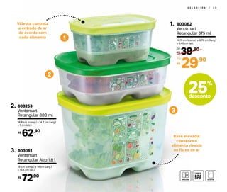 2
1
3
G E L A D E I R A | 2 9
Base elevada:
conserva o
alimento devido
ao fluxo de ar
Válvula controla
a entrada de ar
de acordo com
cada alimento
803062
Ventsmart
Retangular 375 ml
1.
14,15 cm (comp.) x 9,76 cm (larg.)
x 6,45 cm (alt.)
39,90
R$
De:
29,90
R$
Por:
803253
Ventsmart
Retangular 800 ml
2.
18,8 cm (comp.) x 14,2 cm (larg.)
x 7 cm (alt.)
62,90R$
803061
Ventsmart
Retangular Alto 1,8 l
3.
19 cm (comp.) x 14 cm (larg.)
x 13,5 cm (alt.)
72,90R$
25%
desconto
 