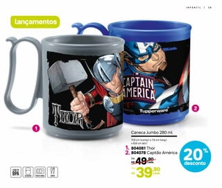20%
desconto
I N F A N T I L | 3 9
1
2
lançamentos
49,90
R$ cada
De:
39,90
R$
Por:
cada
11,6 cm (comp.) x 7,9 cm (larg.)
x 8,8 cm (alt.)
Caneca Jumbo 280 ml
804081 Thor
804078 Capitão América
1.
2.
 