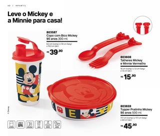 4 0 | I N F A N T I L
Leve o Mickey e
a Minnie para casa!
®Disney
803587
Copo com Bico Mickey
90 anos 300 ml
8,2 cm (comp.) x 7,8 cm (larg.)
x 15,3 cm (alt.)
39,90R$
803608
Talheres Mickey
e Minnie Vermelho
15 cm (comp.) x 1,5 cm (larg.)
x 1,5 cm (alt.)
15,90R$
803659
Tupper Pratinho Mickey
90 anos 500 ml
17,7 cm (comp.) x 17,7 cm (larg.)
x 4,6 cm (alt.)
45,90R$
 
