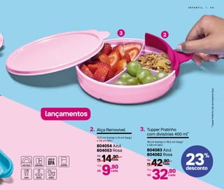 23%
desconto
I N F A N T I L | 4 5
23
lançamentos
*TupperPratinhonãoacompanhaAlça.
Alça Removível2.
10,5 cm (comp.) x 5 cm (larg.)
x 7,6 cm (alt.)
804054 Azul
804053 Rosa
14,90
R$ cada
De:
9,90
R$
Por:
cada
Tupper Pratinho
com divisórias 400 ml*
3.
18 cm (comp.) x 16,2 cm (larg.)
x 3,6 cm (alt.)
804083 Azul
804082 Rosa
42,90
R$ cada
De:
32,90
R$
Por:
cada
 
