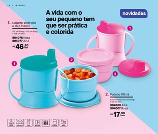 4 6 | I N F A N T I L
novidades
Copinho com bico
e alça 150 ml
1.
11,5 cm (comp.) x 7,5 cm (larg.)
x 10,8 cm (alt.)
804076 Rosa
804077 Azul
cada46,90R$
Potinho 110 ml2.
8,5 cm (comp.) x 8,1 cm (larg.)
x 5,2 cm (alt.)
804008 Azul
804007 Rosa
cada17,90R$
A vida com o
seu pequeno tem
que ser prática
e colorida
2
2
1
1
 