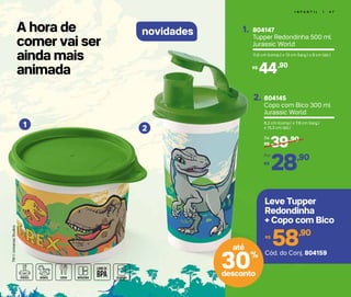A hora de
comer vai ser
ainda mais
animada
I N F A N T I L | 4 7
novidades
1 2
TM©UniversalStudios
804147
Tupper Redondinha 500 ml
Jurassic World
1.
11,6 cm (comp.) x 13 cm (larg.) x 9 cm (alt.)
44,90R$
804145
Copo com Bico 300 ml
Jurassic World
2.
8,2 cm (comp.) x 7,8 cm (larg.)
x 15,3 cm (alt.)
39,90
R$
De:
28,90
R$
Por:
58,90R$
Leve Tupper
Redondinha
+ Copo com Bico
Cód. do Conj. 804159
30%
desconto
até
 