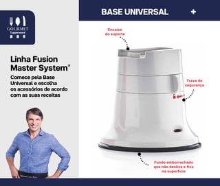 4 8 | L I N H A G O U R M E T
Fundo emborrachado
que não desliza e fixa
na superfície
Encaixe
do suporte
Trava de
segurança
BASE UNIVERSAL +
Linha Fusion
Master System®
Comece pela Base
Universal e escolha
os acessórios de acordo
com as suas receitas
 