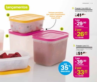 lançamentos
F R E E Z E R | 5
Tampas permitem
que sejam empilhados:
freezer sempre
organizado
3
3
2
Freezer Line 450 ml
16,4 (comp.) x 11,3 (larg.) x 6,1 (alt.)
2.
41,90
R$
De:
29,90R$
1 por
Cód. 804166
Cód. 804018
26,90R$ cada
2 por
35%
desconto
até
Freezer Line 1,1 l
16,4 cm (comp.) x 11,3 cm (larg.)
x 11,8 cm (alt.)
51,90
R$
De:
3.
39,90R$
1 por
Cód. 804165
Cód. 804019
33,90R$ cada
2 por
 
