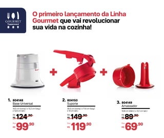 804148
Base Universal
1.
14,5 cm (comp.) x 13,2 cm (larg.)
x 12,6 cm (alt.)
804149
Amassador
3.
10,8 cm (diâm.) x 12,1 cm (alt.)
++
124,90
R$
De:
99,90
R$
Por:
804150
Suporte
2.
30,5 cm (comp.) x 11,4 cm (larg.)
x 14 cm (alt.)
149,90
R$
De:
119,90
R$
Por:
89,90
R$
De:
69,90
R$
Por:
O primeiro lançamento da Linha
Gourmet que vai revolucionar
sua vida na cozinha!
 