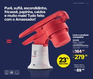 L I N H A G O U R M E T | 5 1
Purê, suflê, escondidinho,
fricassê, papinha, caldos
e muito mais! Tudo feito
com o Amassador!
= 804290
Base + Suporte
+ Amassador
14,5 cm (comp.) x 13,2 cm (larg.)
x 12,6 cm (alt.)
364,70
R$
De:
279,70
R$
Por:
23%
desconto
Leve o produto
completo!
Nesta oferta,
a Base sai por
89,90R$
 