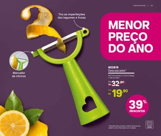 MENOR
PREÇO
DO ANO
P R E P A R A R | 5 7
Marcador
de cítricos
Tira as imperfeições
dos legumes e frutas
*Atenção! Este produto contém lâminas que
podem cortar. Manuseie com cuidado.
39%
desconto
802819
Descascador*
10,7 cm (comp.) x 7,5 cm (larg.)
x 1,8 cm (alt.)
32,90
R$
De:
19,90
R$
Por:
 