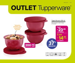 OUTLET Tupperware
®
Tamanho
perfeito para
pequenas
porções
por
O U T L E T | 6 1
Tigela Murano 200 ml
10,5 cm (comp.) x 9,8 cm (larg.)
x 7 cm (alt.)
até
ml200 cada
37%
desconto
até
23,90R$
1 por
Cód. 803677
Cód. 803550
14,90R$ cada
2 por
 