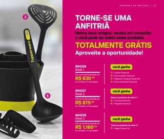 P R E S E N T E D A A N F I T R I Ã | 6 7
TORNE-SE UMA
ANFITRIÃ
Reúna seus amigos, receba um consultor
e você pode ter todos estes produtos
TOTALMENTE GRÁTIS
Aproveite a oportunidade!
2
5
1 | 1 Colher Essencial
2 | 1 Escumadeira Essencial
3 | 1 Espátula Triangular Essencial
4 | 1 Porta Utensílios Essencial
você ganha
Todos os produtos do nível 1 +
5 | 1 Concha Essencial
6 | 1 Pegador Essencial
você ganha
Todos os produtos do nível 2 +
7 | 1 Mega Criativa 10 l
você ganha
Com uma demonstração de
R$ 630,00
em vendas e 2 marcações
804236
Nível 1
Com uma demonstração de
R$ 875,00
em vendas e 2 marcações
804237
Nível 2
Com uma demonstração de
R$ 1.160,00
em vendas e 2 marcações
804238
Nível 3
 
