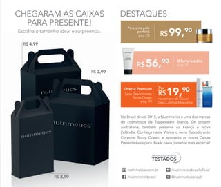 DESTAQUES
dermatologicamente
TESTADOS
No Brasil desde 2015, a Nutrimetics é uma das marcas
de cosméticos da Tupperware Brands. De origem
australiana, também presente na França e Nova
Zelândia. Conheça neste Vitrine o novo Desodorante
Corporal Spray Ocean, e aproveite as novas Caixas
Presenteáveis para deixar o seu presente mais especial!
56,90
R$
Oferta Inédita
pág. 77
Para uma pele
perfeita
pág. 73
CHEGARAM AS CAIXAS
PARA PRESENTE!
Escolha o tamanho ideal e surpreenda.
19,90
R$
PorOferta Premium
Leve Desodorante
Spray Ocean
pág. 95
na compra da Ocean
Deo-Colônia Masculina
99,90
R$
R$ 2,99
R$ 4,99
R$ 3,99
 