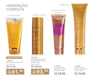 •	Pele macia
• Efeito iluminador
instantâneo
• Textura em gel • Rápida absorção
HIDRATAÇÃO
COMPLETA
C. 901238
Creme Hidratante
Corporal Iluminador
Nutrimetics 125ml
R$ 72,90
D. 901237
Creme Hidratante
Corporal com Óleo de
Damasco 150ml
R$ 74,9093,90
R$
Por
B. 901208
Óleo Hidratante Corporal
em Aerossol com Óleo de
Damasco 100g
Preço sugerido:
R$ 104,90
61,90
R$
Por
A. 901312
Gel Hidratante Corporal 150ml
Preço sugerido:
R$ 71,90
EDIÇÃO LIMITADA
A. B. C. D.
72
 