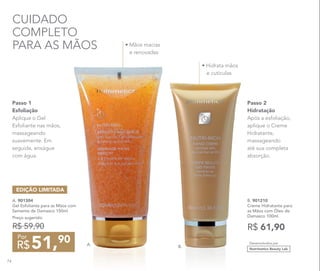 • Mãos macias
e renovadas
A. 901304
Gel Esfoliante para as Mãos com
Semente de Damasco 150ml
Preço sugerido:
R$ 59,90
51,90
R$
Por
EDIÇÃO LIMITADA
B. 901210
Creme Hidratante para
as Mãos com Óleo de
Damasco 100ml
R$ 61,90
Passo 2
Hidratação
Após a esfoliação,
aplique o Creme
Hidratante,
massageando
até sua completa
absorção.
Passo 1
Esfoliação
Aplique o Gel
Esfoliante nas mãos,
massageando
suavemente. Em
seguida, enxágue
com água.
CUIDADO
COMPLETO
PARA AS MÃOS
• Hidrata mãos
e cutículas
B.
A. Desenvolvidos por
Nutrimetics Beauty Lab
74
 