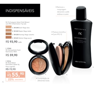• Remove a
maquiagem
deixando a pele
sedosa e suave
76
E. 97042	
NC Demaquilante Facial
Nutrimetics 140ml
R$ 59,90
DESCONTO23%
55,90
R$
Por
F. 97016
NC Blush Baked
Nutrimetics Júpiter 2g
Preço sugerido:
R$ 72,90
INDISPENSÁVEIS
NC Pó Compacto Velvet Finish Mineral
com FPS 12 Nutrimetics 11g cada
A. 901248 Sand | Bege claro
C. 901250 Nutmeg | Bege castanho
B. 901249 Maple | Bege médio
D. 901251 Mocha | Bege escuro
R$ 93,90 cada
E.
A.
• Textura microfina
• Com FPS 12
F.
• Composição de
diferentes looks
76
 