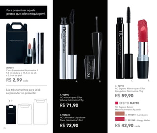 • P
301601
Caixa Presenteável Nutrimetics P
9,4 cm de larg. x 14,3 cm de alt.
x 3,5 cm de prof.
R$ 2,99 cada
A. 96995
NC Máscara para Cílios
Volume Nutrimetics 7,5g
R$ 71,90
B. 901331
NC Delineador Líquido em
Disco Nutrimetics 1,0ml
R$ 72,90
E.
C. 96994	
NC Express Máscara para Cílios
Alongadora Nutrimetics 7,5g
R$ 59,90
C.A. B.
EFEITO MATTE
NC Express Batom
Matte Nutrimetics 4g cada
E. 901245 - Happy Hellen
D. 901244 - Lazy Laura
R$ 42,90 cada
São três tamanhos para você
surpreender no presente!
Para presentear aquela
pessoa que adora maquiagem!
78
 