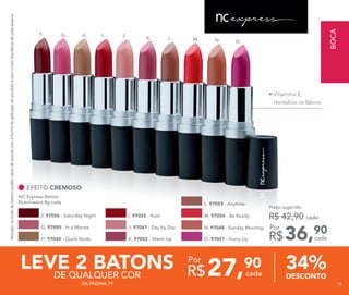 F. G. H. I. J.
K. L. M. N. O.
27,90
R$ cada
Por
DESCONTO
34%
Atenção:ascoresdobatompodemvariardeacordocomaformadeaplicaçãodoprodutoecomotomdoslábiosdecadapessoa.
LEVE 2 BATONSDE QUALQUER COR
DA PÁGINA 79
• Vitamina E:
revitaliza os lábios
Preço sugerido:
R$ 42,90 cada
36,90
R$ cada
Por
EFEITO CREMOSO
I. 97055 - Rush
NC Express Batom
Nutrimetics 4g cada
K. 97052 - Warm Up
M. 97054 - Be Ready
G. 97050 - In a Minute
L. 97053 - Anytime
N. 97048 - Sunday Morning
O. 97051 - Hurry Up
J. 97047 - Day by Day
F. 97056 - Saturday Night
H. 97049 - Quick Nude
BOCA
7979
 