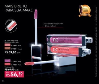 Espelho exclusivo
MAIS BRILHO
PARA SUA MAKE
C.
D.
•	Luz de LED no aplicador
•	Efeito molhado
NC Gloss Brilho Labial
Nutrimetics 6,2ml cada
R$ 69,90 cada
A. 97022 - Blush
B. 97024 - Bronze
D. 97025 - Peach
C. 97023 - Berry
Preço sugerido:
R$ 69,90 cada
56,90
R$ cada
Por
Atenção:ascoresdobatomedoglosspodemvariardeacordocomaformadeaplicaçãodoprodutoecomotomdoslábiosdecadapessoa.
808080
 