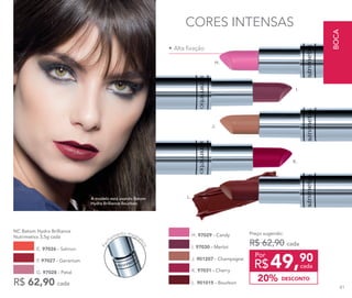 •	Alta fixação
CORES INTENSAS
A modelo está usando Batom
Hydra Brilliance Bourbon.
Fec
hamento magné
tico
E. 97026 - Salmon
F. 97027 - Geranium
R$ 62,90 cada
NC Batom Hydra Brilliance
Nutrimetics 3,5g cada
G. 97028 - Petal
H. 97029 - Candy
L. 901015 - Bourbon
K. 97031 - Cherry
I. 97030 - Merlot
J. 901207 - Champagne
I.
J.
K.
L.
H.
49,90
R$ cada
Por
Preço sugerido:
R$ 62,90 cada
DESCONTO20%
BOCA
81
 