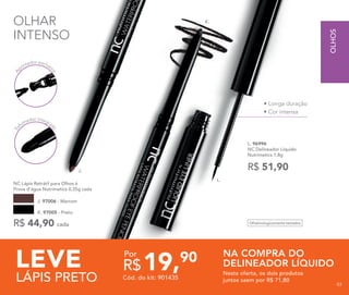 K. 97005 - Preto
NC Lápis Retrátil para Olhos à 	
Prova d’água Nutrimetics 0,35g cada
R$ 44,90 cada
J. 97006 - Marrom
L. 96996	
NC Delineador Líquido
Nutrimetics 1,8g
R$ 51,90
• Longa duração
• Cor intensa
LEVE
LÁPIS PRETO
NA COMPRA DO
DELINEADOR LÍQUIDO
Nesta oferta, os dois produtos
juntos saem por R$ 71,80Cód. do kit: 901435
19,90
R$
Por
A
pontador exclusiv
o
OLHAR
INTENSO
J.
K.
L.
Es
fumador integra
do
Oftalmologicamente testados
OLHOS
8383
 