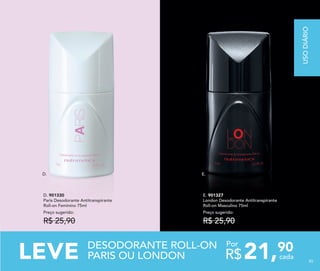 D. E.
E. 901327
London Desodorante Antitranspirante
Roll-on Masculino 75ml
Preço sugerido:
R$ 25,90
D. 901330
Paris Desodorante Antitranspirante
Roll-on Feminino 75ml
Preço sugerido:
R$ 25,90
85
DESODORANTE ROLL-ON
PARIS OU LONDONLEVE 21,90
R$ cada
Por
USODIÁRIO
85
 