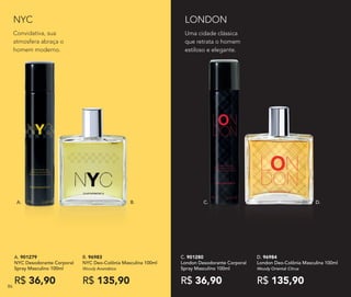 D. 96984	
London Deo-Colônia Masculina 100ml
Woody Oriental Citrus
R$ 135,90
C. 901280	
London Desodorante Corporal
Spray Masculino 100ml
R$ 36,90
NYC
Uma cidade clássica
que retrata o homem
estiloso e elegante.
LONDON
C.A. B. D.
A. 901279	
NYC Desodorante Corporal
Spray Masculino 100ml
R$ 36,90
B. 96983
NYC Deo-Colônia Masculina 100ml
Woody Aromático
R$ 135,90
Convidativa, sua
atmosfera abraça o
homem moderno.
86
 
