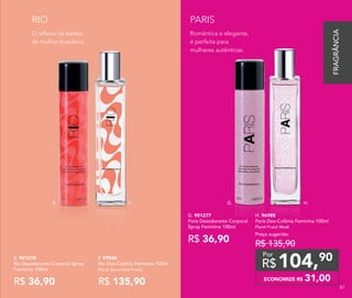 E.
F. 97045
Rio Deo-Colônia Feminina 100ml
Floral Gourmand Frutal
R$ 135,90
E. 901278	
Rio Desodorante Corporal Spray
Feminino 100ml
R$ 36,90
RIO
F.
PARIS
G. H.
Romântica e elegante,
é perfeita para
mulheres autênticas.
H. 96985	
Paris Deo-Colônia Feminina 100ml
Floral Frutal Musk
Preço sugerido:
R$ 135,90
104,90
R$
Por
ECONOMIZE R$ 31,00
G. 901277	
Paris Desodorante Corporal
Spray Feminino 100ml
R$ 36,90
O reflexo da beleza
da mulher brasileira.
FRAGRÂNCIA
87
 