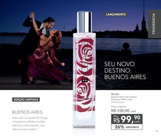 Inspirada na capital do Tango,
a fragrância reflete a mulher
sedutora e envolvente, que
valoriza suas origens.
BUENOS AIRES
SEU NOVO
DESTINO:
BUENOS AIRES
EDIÇÃO LIMITADA
99,90
R$ cada
Por
901343
Buenos Aires Deo-Colônia
Feminina 100ml cada
Oriental Chypre
Preço sugerido:
R$ 135,90 cada
DESCONTO26%
LANÇAMENTO
FRAGRÂNCIA
89
 