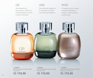 Esta delicada fragrância
é inspirada na mulher
naturalmente elegante.
GRIS
Esta fragrância é
inspirada na mulher de
personalidade marcante
e estilo impecável.
OR
A fragrância traz consigo
toda feminilidade da
mulher contemporânea
e sofisticada.
ROSÉ
A. 901007	
OR Deo-Colônia Feminina 100ml
Chypre Floral
R$ 173,90
C. 901239	
Rosé Deo-Colônia Feminina 100ml
Chypre Gourmand Frutal
R$ 173,90
B.
A.
C.
B. 901006	
Gris Deo-Colônia Feminina 100ml
Floriental Frutal
R$ 173,9090
 