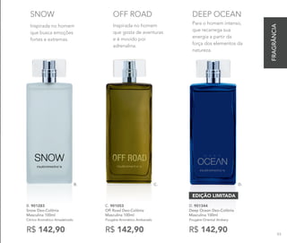 Inspirada no homem
que busca emoções
fortes e extremas.
SNOW
B.
B. 901283
Snow Deo-Colônia
Masculina 100ml
Cítrico Aromático Amadeirado
R$ 142,90
Inspirada no homem
que gosta de aventuras
e é movido por
adrenalina.
OFF ROAD
C.
C. 901053	
Off Road Deo-Colônia
Masculina 100ml
Fougère Aromático Ambarado
R$ 142,90
D.
Para o homem intenso,
que recarrega sua
energia a partir da
força dos elementos da
natureza.
DEEP OCEAN
D. 901344
Deep Ocean Deo-Colônia
Masculina 100ml
Fougère Oriental Ambery
R$ 142,90
EDIÇÃO LIMITADA
FRAGRÂNCIA
93
 