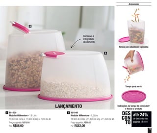 19
Armazenar
2
3
Conserva a
integridade
do alimento
até 24%
de desconto nas
páginas 18 e 19
DES
CON
TO
801040
Modular Millennium - 1,2 Litro
19,9cm de comp. x 11,4cm de larg. x 11,3cm de alt.
Preço sugerido: R$68,00
Por: R$52,00
3801038
Modular Millennium - 1,6 Litro
19,9cm de comp. x 11,4cm de larg. x 15cm de alt.
Preço sugerido: R$73,00
Por: R$56,00
2
LANÇAMENTO
Tampa para abastecer o produto
Indicações na tampa de como abrir
e fechar o produto
Tampa para servir
 