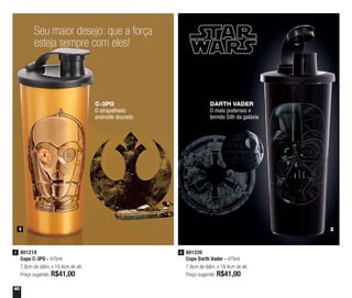 60
801219
Copo C-3PO - 470ml
7,8cm de diâm. x 19,4cm de alt.
Preço sugerido: R$41,00
1 801220
Copo Darth Vader - 470ml
7,8cm de diâm. x 19,4cm de alt.
Preço sugerido: R$41,00
2
1 2
Seu maior desejo: que a força
esteja sempre com eles!
C-3PO
O atrapalhado
androide dourado
DARTH VADER
O mais poderoso e
temido Sith da galáxia
 
