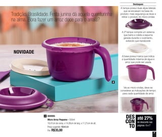 7
Destaques
Tradição. Brasilidade. Festa junina dá aquela quenturinha
na alma. Bora fazer um arroz doce para o arraiá?
NOVIDADE
800995
Micro Arroz Pequeno - 550ml
18,41cm de comp. x 14,95cm de larg. x 11,21cm de alt.
Preço sugerido: R$48,00
Por: R$35,00
2
até 27%
de desconto nas
páginas 6 e 7
DES
CON
TO
2
A tampa possui duas alças laterais
que se encaixam na base do
produto: mais segurança ao levar e
retirar o produto do micro-ondas
A 2ª tampa compõe um sistema
que barra e coleta a espuma
gerada durante o cozimento,
evitando que transborde
A base possui marca que indica
a quantidade máxima de água e
arroz que pode ser usada
Vai ao micro-ondas, deve-se
considerar as indicações de tempo
para cada quantidade de arroz
 
