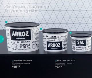 Os clássicos que a gente ama!
Decoram e organizam
1 | 801084 | Tuper Caixa Arroz PB
5Kg
24,9 comprimento X 23,4 largura
X 17,5 altura (cm)
R$
103,00
3 | 801197 | Tupper Caixa Sal PB
1Kg
16,3 comprimento X 15 largura
X 10,7 altura (cm)
R$
45,00
1
2
3
32
 