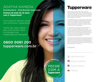er
ceria
a
ncer?
Todos os preços apresentados neste folheto são
meramente sugeridos. Os produtos apresentados serão
atendidos até o ﬁnal dos estoques. Os produtos ilustrados
podem sofrer variação de cor, de acordo com o processo
gráﬁco. Os itens de ambientação utilizados neste folheto
não acompanham os produtos.
A capacidade de todos os produtos pode variar de acordo
com o tipo de alimento e/ou ingrediente armazenado ou
contido, pois a densidade varia de um ingrediente para
outro. Contudo, todas as medidas volumétricas foram
deﬁnidas, considerando água como parâmetro universal
para referência de sua capacidade.
A Tupperware é conhecida pelo seu compromisso em
fornecer a mais alta qualidade em seus produtos.
Os produtos Tupperware têm garantia de 10 anos contra
qualquer defeito de fabricação. Para componentes não
plásticos (metal, cristal e/ou têxteis) é aplicável a garantia
de 2 anos ou pelo tempo estabelecido na bula de uso
do produto. Essa garantia não se aplica aos produtos
cosméticos da marca Nutrimetics.
Os direitos de publicação desta edição e de qualquer outra
marca registrada nela utilizada são propriedade da Dart do
Brasil Ind. e Com. Ltda. Nenhuma parte desta publicação
poderá ser reproduzida, arquivada ou transmitida de forma
alguma e por nenhum meio, sem permissão expressa e por
escrito da detentora dos direitos.
Consultor(a):
/TupperwareBrasil
tupperware.com.br
@TupperwareBrasil
/TWBrasil
ÁGATHA KANEDA
Distribuidora - Distribuição Inspiração
Fechou há mais de 12 anos
com a Tupperware®
Venha ganhar dinheiro sendo
uma consultora Tupperware®.
Vamos dar todo o apoio
para você vender muito
e conquistar sua
independência ﬁnanceira!
0800 0061 200
tupperware.com.br
 