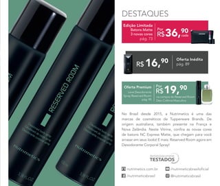 DESTAQUES
No Brasil desde 2015, a Nutrimetics é uma das
marcas de cosméticos da Tupperware Brands. De
origem australiana, também presente na França e
Nova Zelândia. Neste Vitrine, confira as novas cores
de batons NC Express Matte, que chegam para você
arrasar em seus looks! E mais: Reserved Room agora em
Desodorante Corporal Spray!
Edição Limitada
Batons Matte
3 novas cores
pág. 73
16,90
R$
Oferta Inédita
pág. 89
Oferta Premium
Leve Desodorante
Spray Reserved Room
pág. 95
19,90
R$
Por
na compra do Reserved Room
Deo-Colônia Masculina
36,90
R$ cada
Por
 