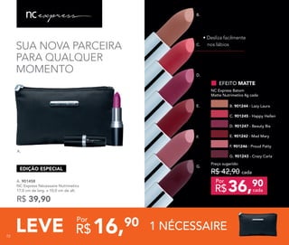 B.
C.
D.
E.
F.
G.
72
SUA NOVA PARCEIRA
PARA QUALQUER
MOMENTO
A.
A. 901458
NC Express Nécessaire Nutrimetics
17,0 cm de larg. x 10,0 cm de alt.
R$ 39,90
• Desliza facilmente
nos lábios
EFEITO MATTE
NC Express Batom
Matte Nutrimetics 4g cada
C. 901245 - Happy Hellen
B. 901244 - Lazy Laura
D. 901247 - Beauty Bia
G. 901243 - Crazy Carla
36,90
R$ cada
Por
Preço sugerido:
R$ 42,90 cada
LEVE 1 NÉCESSAIRE16,90
R$
Por
EDIÇÃO ESPECIAL
F. 901246 - Proud Patty
E. 901242 - Mad Mary
7272
 