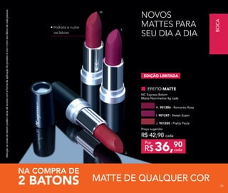 Atenção:ascoresdobatompodemvariardeacordocomaformadeaplicaçãodoprodutoecomotomdoslábiosdecadapessoa.
NOVOS
MATTES PARA
SEU DIA A DIA
H.
I.
J.
• Hidrata e nutre
os lábios
MATTE DE QUALQUER COR2 BATONS
NA COMPRA DE
EDIÇÃO LIMITADA
H. 901286 - Romantic Rose
J. 901285 - Pretty Paula
I. 901287 - Sweet Susan
EFEITO MATTE
NC Express Batom
Matte Nutrimetics 4g cada
36,90
R$ cada
Por
Preço sugerido:
R$ 42,90 cada
BOCA
737373
 