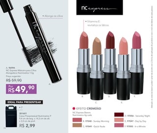 • Vitamina E:
revitaliza os lábios
F. 97050 - In a Minute
B. 97048 - Sunday Morning E. 97047 - Day by Day
EFEITO CREMOSO
NC Express Batom
Nutrimetics 4g cada D. 97056 - Saturday Night
C. 97049 - Quick Nude
Atenção:ascoresdobatompodemvariardeacordocomaformadeaplicaçãodoprodutoecomotomdoslábiosdecadapessoa.
• P
49,90
R$
Por
A. 96994	
NC Express Máscara para Cílios
Alongadora Nutrimetics 7,5g
Preço sugerido:
R$ 59,90
A.
B.
C.
D.
E.
F.
301601
Caixa Presenteável Nutrimetics P
9,4 cm de larg. x 14,3 cm de alt.
x 3,5 cm de prof.
R$ 2,99
IDEAL PARA PRESENTEAR
• Alonga os cílios
74
 
