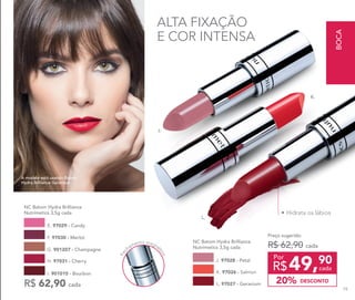 •	Hidrata os lábios
ALTA FIXAÇÃO
E COR INTENSA
A modelo está usando Batom
Hydra Brilliance Geranium.
Fec
hamento magné
tico
R$ 62,90 cada
E. 97029 - Candy
I. 901015 - Bourbon
H. 97031 - Cherry
F. 97030 - Merlot
G. 901207 - Champagne
NC Batom Hydra Brilliance
Nutrimetics 3,5g cada
NC Batom Hydra Brilliance
Nutrimetics 3,5g cada
J. 97028 - Petal
K. 97026 - Salmon
L. 97027 - Geranium
49,90
R$ cada
Por
Preço sugerido:
R$ 62,90 cada
DESCONTO20%
K.
L.
J.
BOCA
79
 