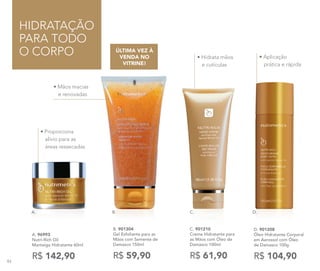 • Mãos macias
e renovadas
HIDRATAÇÃO
PARA TODO
O CORPO
• Proporciona
alívio para as
áreas ressecadas
A. 96993
Nutri-Rich Oil
Manteiga Hidratante 60ml
R$ 142,90
B. 901304
Gel Esfoliante para as
Mãos com Semente de
Damasco 150ml
R$ 59,90
ÚLTIMA VEZ À
VENDA NO
VITRINE!
C. 901210
Creme Hidratante para
as Mãos com Óleo de
Damasco 100ml
R$ 61,90
• Hidrata mãos
e cutículas
D. 901208
Óleo Hidratante Corporal
em Aerossol com Óleo
de Damasco 100g
R$ 104,90
• Aplicação
prática e rápida
B. C. D.A.
84
 