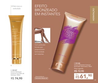 EFEITO
BRONZEADO
EM INSTANTES
F. 901238
Creme Hidratante Corporal
Iluminador Nutrimetics 125ml
Preço sugerido:
R$ 72,90
61,90
R$
Por
Desenvolvidos por
Nutrimetics Beauty Lab
F.
• Pele macia e
aveludada
E. 901237
Creme Hidratante
Corporal com Óleo de
Damasco 150ml
R$ 74,90
E.
Com partículas
bronze que
proporcionam
luminosidade
em instantes.
HIDRATAÇÃO
85
 