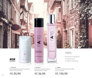 Romântica e elegante,
é perfeita para
mulheres autênticas.
PARIS
C. 96985	
Paris Deo-Colônia Feminina 100ml
Floral Frutal Musk
R$ 135,90
B. 901277	
Paris Desodorante Corporal
Spray Feminino 100ml
R$ 36,90
A. 901330
Paris Desodorante Antitranspirante
Roll-on Feminino 75ml
R$ 25,90
A. B. C.
ÁLCOOL
SEM
86
 