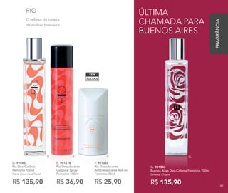 E.D. F.
ÁLCOOL
SEM
O reflexo da beleza
da mulher brasileira.
RIO
D. 97045
Rio Deo-Colônia
Feminina 100ml
Floral Gourmand Frutal
R$ 135,90
E. 901278	
Rio Desodorante
Corporal Spray
Feminino 100ml
R$ 36,90
F. 901328
Rio Desodorante
Antitranspirante Roll-on
Feminino 75ml
R$ 25,90
G. 901343
Buenos Aires Deo-Colônia Feminina 100ml
Oriental Chypre
R$ 135,90
G.
ÚLTIMA
CHAMADA PARA
BUENOS AIRES
87
FRAGRÂNCIA
87
 