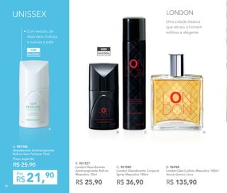 21,90
R$
Por
A. 901326
Desodorante Antitranspirante
Roll-on Sem Perfume 75ml
Preço sugerido:
R$ 25,90
• Com extrato de
Aloe Vera: hidrata
e suaviza a pele
ÁLCOOL
SEM
UNISSEX
D. 96984	
London Deo-Colônia Masculina 100ml
Woody Oriental Citrus
R$ 135,90
C. 901280
London Desodorante Corporal
Spray Masculino 100ml
R$ 36,90
ÁLCOOL
SEM
B. 901327
London Desodorante
Antitranspirante Roll-on
Masculino 75ml
R$ 25,90
B. C. D.
Uma cidade clássica
que retrata o homem
estiloso e elegante.
LONDON
A.
88
 