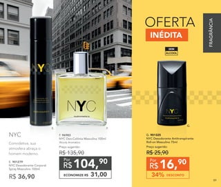 E. 901279
NYC Desodorante Corporal
Spray Masculino 100ml
R$ 36,90
INÉDITA
OFERTA
F. 96983
NYC Deo-Colônia Masculina 100ml
Woody Aromático
Preço sugerido:
R$ 135,90
104,90
R$
Por
ECONOMIZE R$ 31,00
16,90
R$
Por
DESCONTO34%
G. 901325
NYC Desodorante Antitranspirante
Roll-on Masculino 75ml
Preço sugerido:
R$ 25,90
E. F.
G.
Convidativa, sua
atmosfera abraça o
homem moderno.
NYC
ÁLCOOL
SEM
FRAGRÂNCIA
89
 