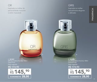 Inspirada na mulher
naturalmente elegante
e delicada.
GRIS
Inspirada na mulher de
personalidade marcante
e estilo impecável.
OR
C. 901007	
OR Deo-Colônia Feminina 100ml
Chypre Floral
Preço sugerido:
R$ 173,90
ECONOMIZE R$ 28,00
145,90
R$
Por
D. 901006	
Gris Deo-Colônia Feminina 100ml
Floriental Frutal
Preço sugerido:
R$ 173,90
ECONOMIZE R$ 28,00
145,90
R$
Por
D.C.
FRAGRÂNCIA
91
 