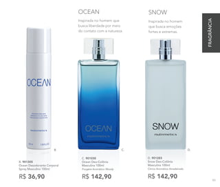 Inspirada no homem
que busca emoções
fortes e extremas.
SNOW
D. 901283
Snow Deo-Colônia
Masculina 100ml
Cítrico Aromático Amadeirado
R$ 142,90
C. 901030
Ocean Deo-Colônia
Masculina 100ml
Fougère Aromático Woody
R$ 142,90
B. 901305
Ocean Desodorante Corporal
Spray Masculino 100ml
R$ 36,90
Inspirada no homem que
busca liberdade por meio
do contato com a natureza.
OCEAN
C. D.B.
FRAGRÂNCIA
93
 